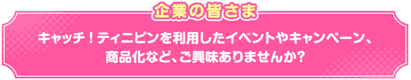 企業の皆さまキャッチ！ティニピンを利用したイベントやキャンペーン、商品化など、ご興味ありませんか？