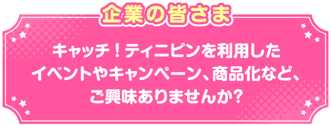 企業の皆さまキャッチ！ティニピンを利用したイベントやキャンペーン、商品化など、ご興味ありませんか？