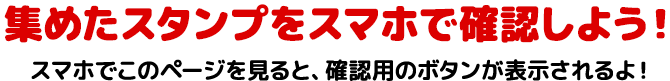 集めたスタンプをスマホで確認できるよ　スマホでこのページを見ると、確認用のボタンが表示されるよ！