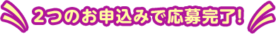 2つのお申込みで応募完了！