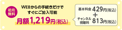 初月無料 WEBからの手続きだけですぐに加入可能 月額1,219円(税込) 基本料金429円(税込)+チャンネル視聴料813円(税込)