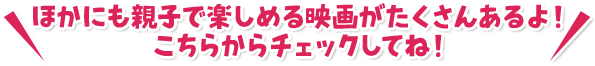 ほかにも親子で楽しめる映画がたくさんあるよ！こちらからチェックしてね！