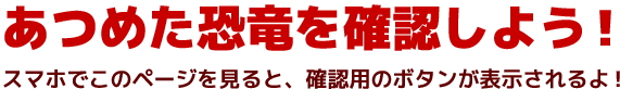 あつめた恐竜を確認しよう！スマホでこのページを見ると、確認用ボタンが表示されるよ！