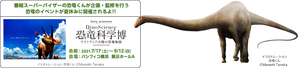 番組スーパーバイザーの恐竜くんが企画・監修を行う恐竜のイベントが夏休みに開催されるよ!!会期:2021.7/17(土)~9/12(日)会場:パシフィコ横浜 展示ホールA Sony presents DinoScience 恐竜化学博 ララミディア大陸の恐竜物語