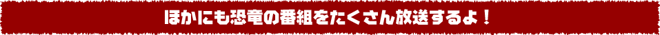 ほかにも恐竜の番組をたくさん放送するよ！