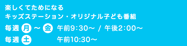 楽しくてためになるキッズステーション・オリジナル子ども番組 毎週 月～金  午前9:30～ / 午後2:00～ 毎週 土  午前10:30～