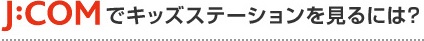 J:COMでキッズステーションをみるには?