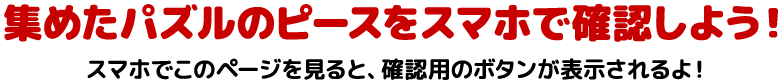 集めたパズルのピースをスマホで確認しよう!スマホでこのページを見ると、確認用のボタンが表示されるよ!