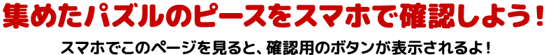 集めたパズルのピースをスマホで確認しよう！スマホでこのページを見ると、確認用のボタンが表示されるよ！