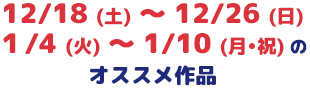 12/18 (土) ～ 12/26 (日)１/4 (火) ～ 1/10 (月∙祝) のオススメ作品