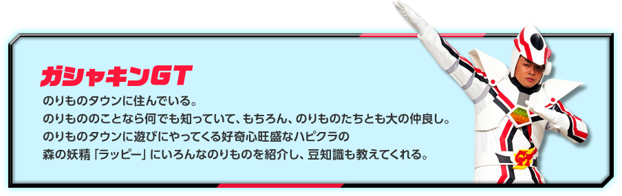 ガシャキンGT：のりものタウンに住んでいる。のりもののことなら何でも知っていて、もちろん、のりものたちとも大の仲良し。のりものタウンに遊びにやってくる好奇心旺盛なハピクラの森の妖精「ラッピー」にいろんなのりものを紹介し、豆知識も教えてくれる。