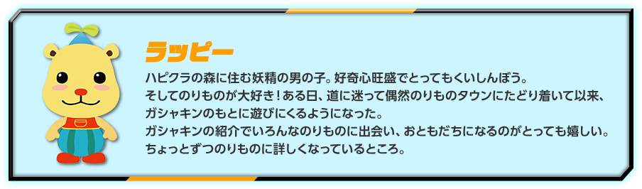 ラッピー：ハピクラの森に住む妖精の男の子。好奇心旺盛でとってもくいしんぼう。そしてのりものが大好き！ある日、道に迷って偶然のりものタウンにたどり着いて以来、ガシャキンのもとに遊びにくるようになった。ガシャキンの紹介でいろんなのりものに出会い、おともだちになるのがとっても嬉しい。ちょっとずつのりものに詳しくなっているところ。