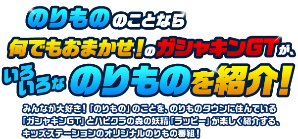 のりもののことなら何でもおまかせ！のガシャキンGTが、いろいろなのりものを紹介！みんなが大好き！「のりもの」のことを、のりものタウンに住んでいる「ガシャキンGT」とハピクラの森の妖精「ラッピー」が楽しく紹介する、キッズステーションのオリジナルのりもの番組！