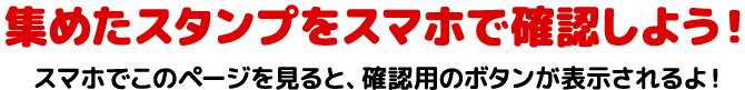 集めたスタンプをスマホで確認しよう！スマホでこのページを見ると、確認用のボタンが表示されるよ！