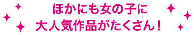 ほかにも女の子に大人気作品がたくさん！