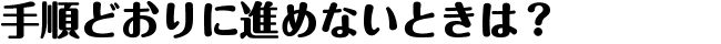 手順どおりに進めないときは？