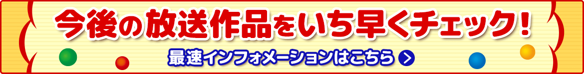 今後の放送作品をいち早くチェック!最速インフォメーションはこちら